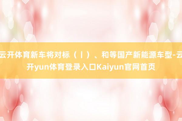云开体育新车将对标（丨）、和等国产新能源车型-云开yun体育登录入口Kaiyun官网首页