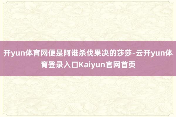 开yun体育网便是阿谁杀伐果决的莎莎-云开yun体育登录入口Kaiyun官网首页