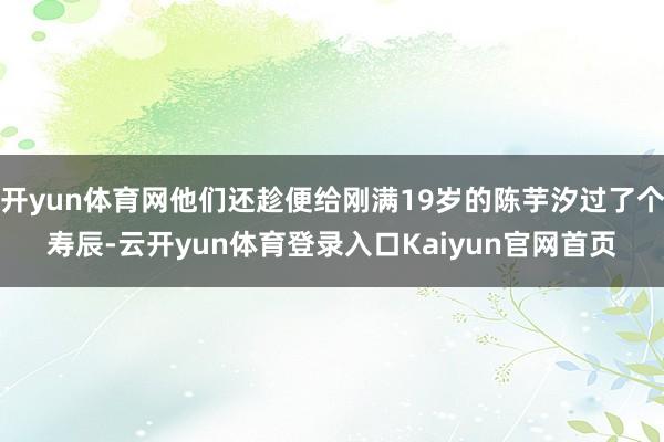 开yun体育网他们还趁便给刚满19岁的陈芋汐过了个寿辰-云开yun体育登录入口Kaiyun官网首页