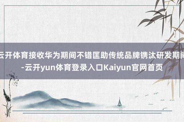 云开体育接收华为期间不错匡助传统品牌镌汰研发期间-云开yun体育登录入口Kaiyun官网首页