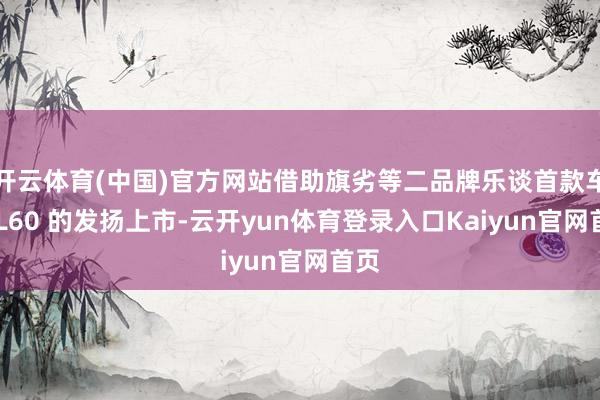 开云体育(中国)官方网站借助旗劣等二品牌乐谈首款车型 L60 的发扬上市-云开yun体育登录入口Kaiyun官网首页