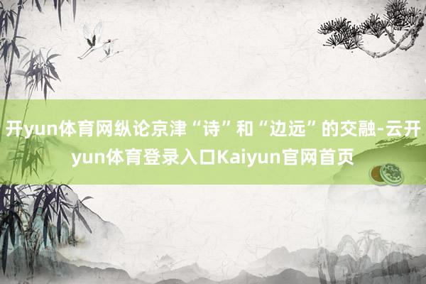 开yun体育网纵论京津“诗”和“边远”的交融-云开yun体育登录入口Kaiyun官网首页