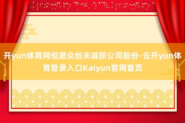 开yun体育网但愿众创未减抓公司股份-云开yun体育登录入口Kaiyun官网首页