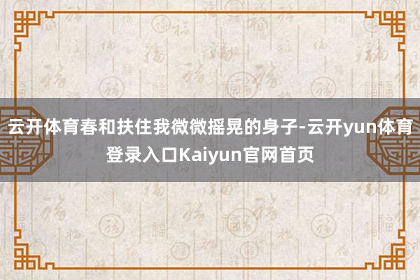 云开体育春和扶住我微微摇晃的身子-云开yun体育登录入口Kaiyun官网首页