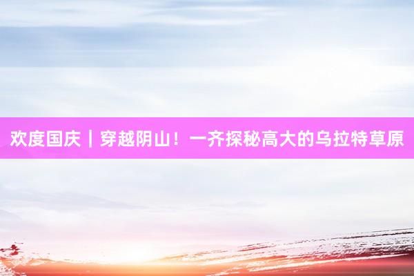 欢度国庆｜穿越阴山！一齐探秘高大的乌拉特草原