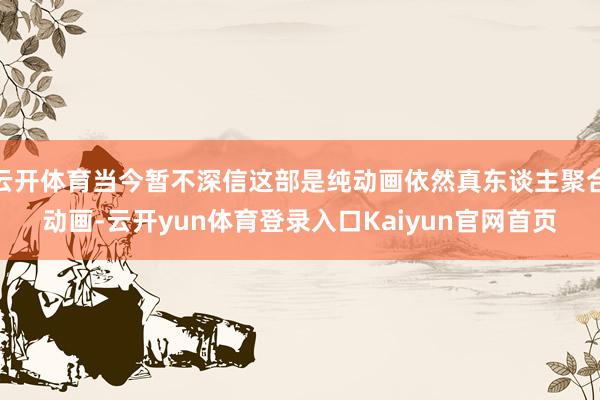 云开体育当今暂不深信这部是纯动画依然真东谈主聚合动画-云开yun体育登录入口Kaiyun官网首页