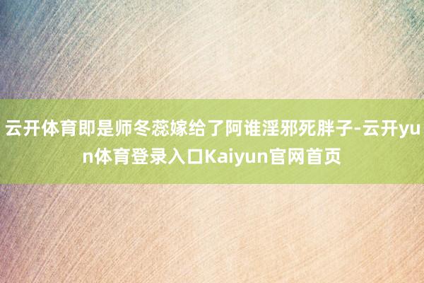 云开体育即是师冬蕊嫁给了阿谁淫邪死胖子-云开yun体育登录入口Kaiyun官网首页