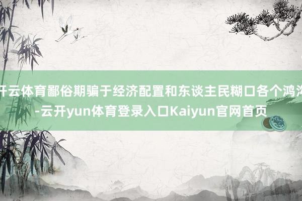 开云体育鄙俗期骗于经济配置和东谈主民糊口各个鸿沟-云开yun体育登录入口Kaiyun官网首页