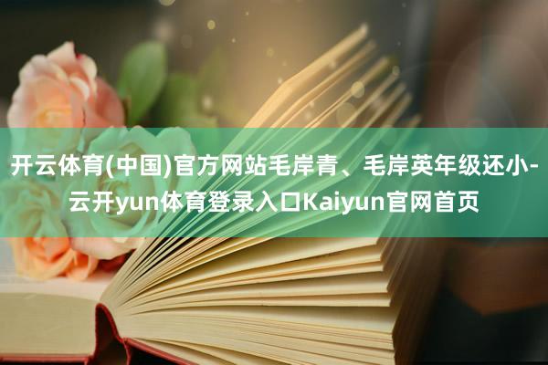 开云体育(中国)官方网站毛岸青、毛岸英年级还小-云开yun体育登录入口Kaiyun官网首页