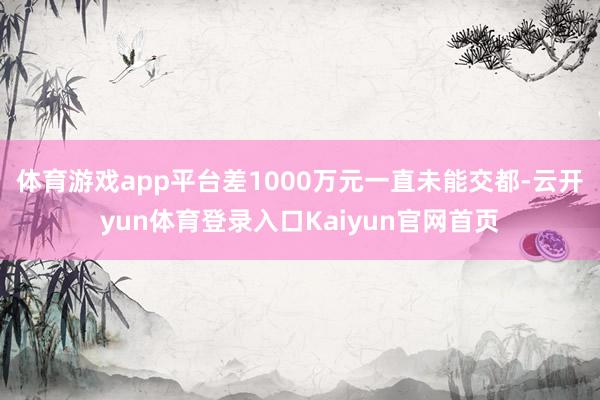 体育游戏app平台差1000万元一直未能交都-云开yun体育登录入口Kaiyun官网首页