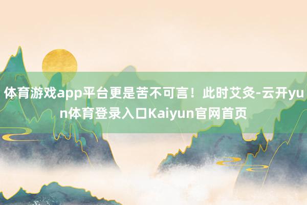 体育游戏app平台更是苦不可言！此时艾灸-云开yun体育登录入口Kaiyun官网首页