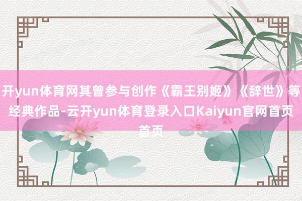开yun体育网其曾参与创作《霸王别姬》《辞世》等经典作品-云开yun体育登录入口Kaiyun官网首页