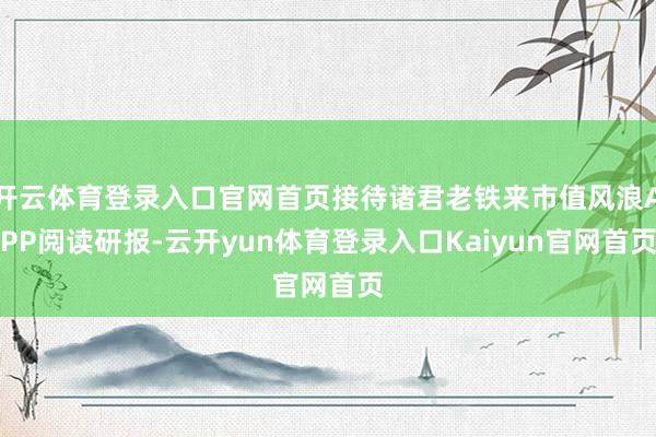 开云体育登录入口官网首页接待诸君老铁来市值风浪APP阅读研报-云开yun体育登录入口Kaiyun官网首页