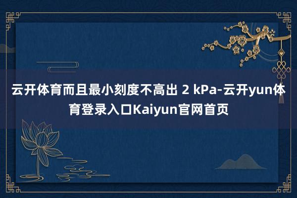 云开体育而且最小刻度不高出 2 kPa-云开yun体育登录入口Kaiyun官网首页