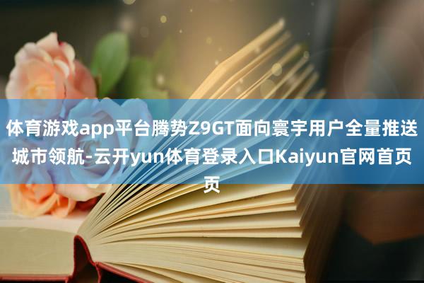 体育游戏app平台腾势Z9GT面向寰宇用户全量推送城市领航-云开yun体育登录入口Kaiyun官网首页