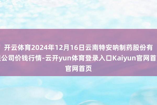 开云体育2024年12月16日云南特安呐制药股份有限公司价钱行情-云开yun体育登录入口Kaiyun官网首页
