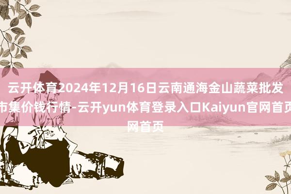 云开体育2024年12月16日云南通海金山蔬菜批发市集价钱行情-云开yun体育登录入口Kaiyun官网首页