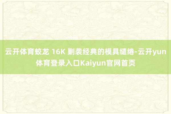 云开体育蛟龙 16K 剿袭经典的模具缱绻-云开yun体育登录入口Kaiyun官网首页