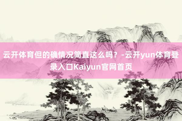 云开体育但的确情况简直这么吗？-云开yun体育登录入口Kaiyun官网首页