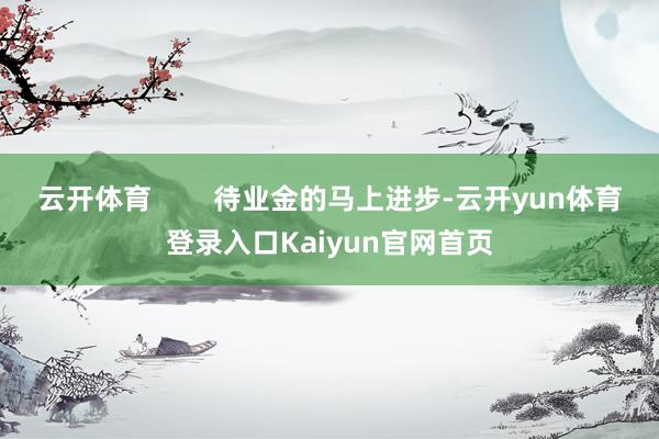 云开体育        待业金的马上进步-云开yun体育登录入口Kaiyun官网首页