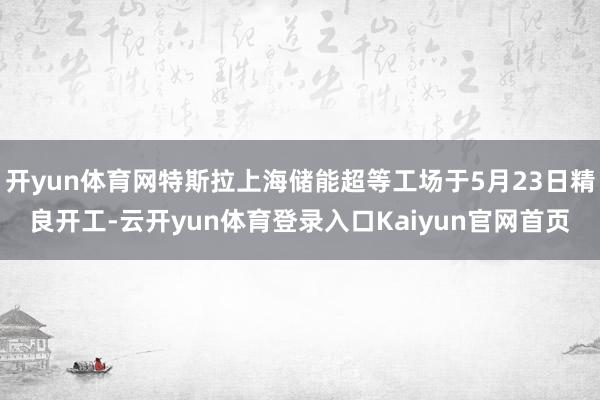 开yun体育网特斯拉上海储能超等工场于5月23日精良开工-云开yun体育登录入口Kaiyun官网首页