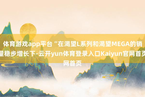 体育游戏app平台“在渴望L系列和渴望MEGA的销量稳步增长下-云开yun体育登录入口Kaiyun官网首页