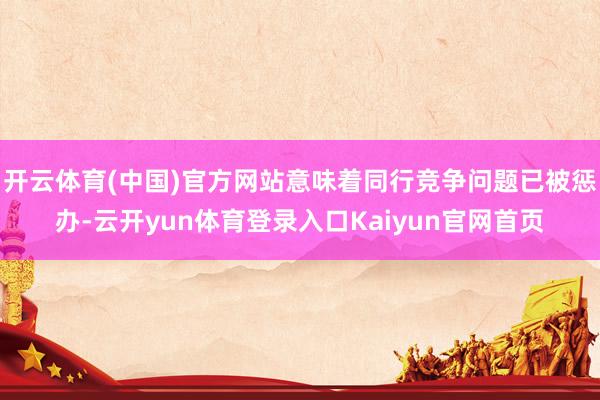 开云体育(中国)官方网站意味着同行竞争问题已被惩办-云开yun体育登录入口Kaiyun官网首页