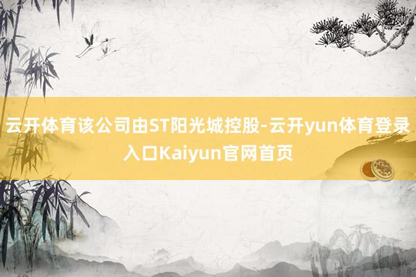 云开体育该公司由ST阳光城控股-云开yun体育登录入口Kaiyun官网首页