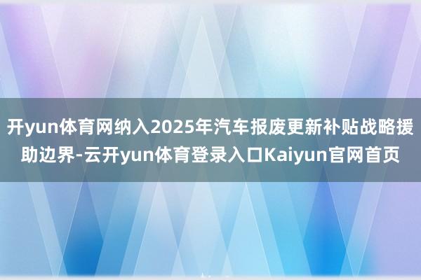 开yun体育网纳入2025年汽车报废更新补贴战略援助边界-云开yun体育登录入口Kaiyun官网首页