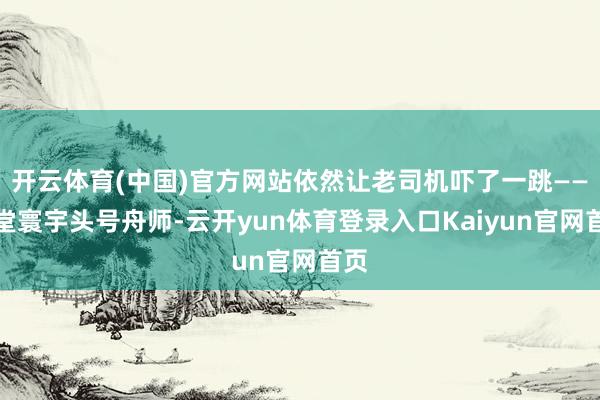 开云体育(中国)官方网站依然让老司机吓了一跳——堂堂寰宇头号舟师-云开yun体育登录入口Kaiyun官网首页