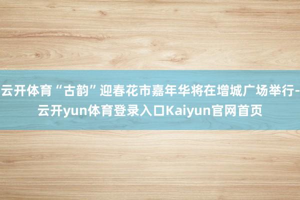 云开体育“古韵”迎春花市嘉年华将在增城广场举行-云开yun体育登录入口Kaiyun官网首页