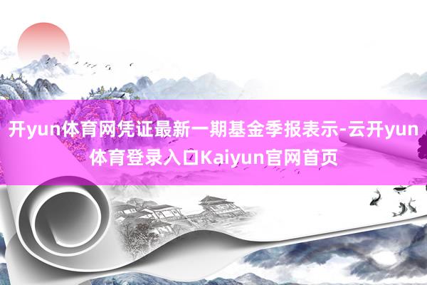 开yun体育网凭证最新一期基金季报表示-云开yun体育登录入口Kaiyun官网首页