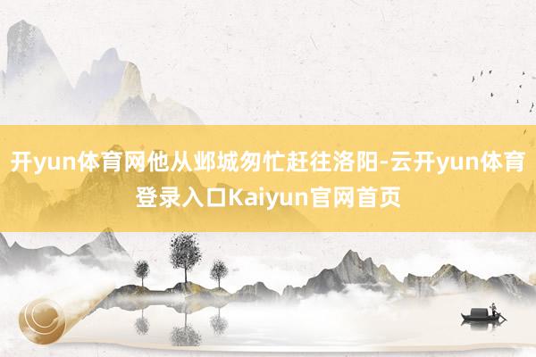 开yun体育网他从邺城匆忙赶往洛阳-云开yun体育登录入口Kaiyun官网首页