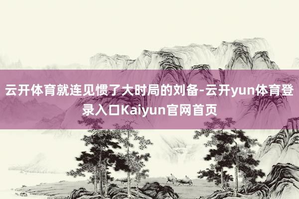 云开体育就连见惯了大时局的刘备-云开yun体育登录入口Kaiyun官网首页