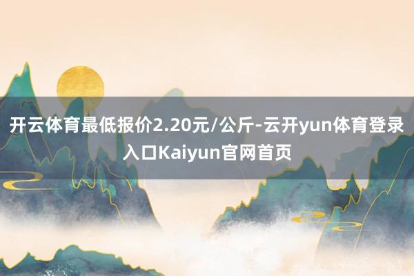 开云体育最低报价2.20元/公斤-云开yun体育登录入口Kaiyun官网首页