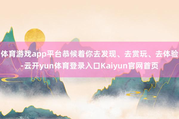 体育游戏app平台恭候着你去发现、去赏玩、去体验-云开yun体育登录入口Kaiyun官网首页