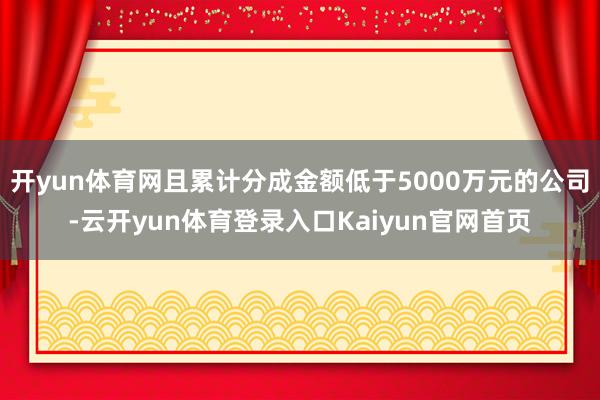 开yun体育网且累计分成金额低于5000万元的公司-云开yun体育登录入口Kaiyun官网首页