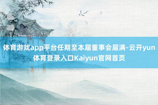 体育游戏app平台任期至本届董事会届满-云开yun体育登录入口Kaiyun官网首页