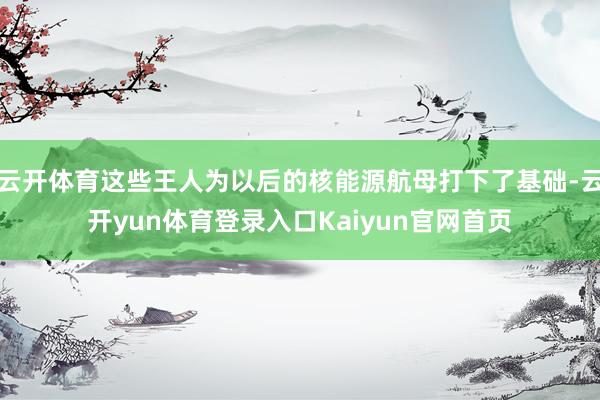 云开体育这些王人为以后的核能源航母打下了基础-云开yun体育登录入口Kaiyun官网首页