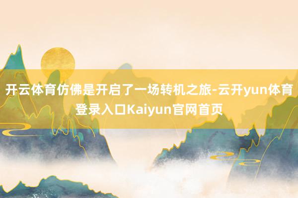 开云体育仿佛是开启了一场转机之旅-云开yun体育登录入口Kaiyun官网首页