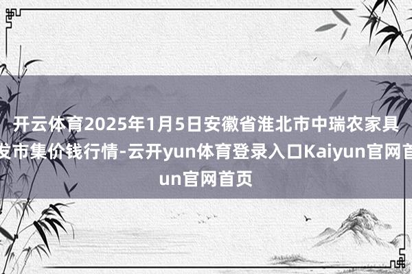 开云体育2025年1月5日安徽省淮北市中瑞农家具批发市集价钱行情-云开yun体育登录入口Kaiyun官网首页