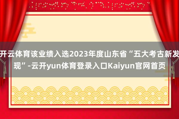 开云体育该业绩入选2023年度山东省“五大考古新发现”-云开yun体育登录入口Kaiyun官网首页