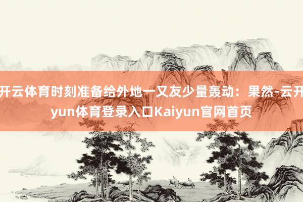 开云体育时刻准备给外地一又友少量轰动：果然-云开yun体育登录入口Kaiyun官网首页