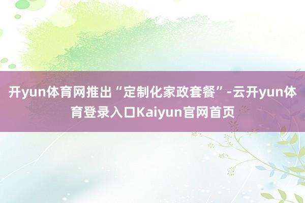 开yun体育网推出“定制化家政套餐”-云开yun体育登录入口Kaiyun官网首页