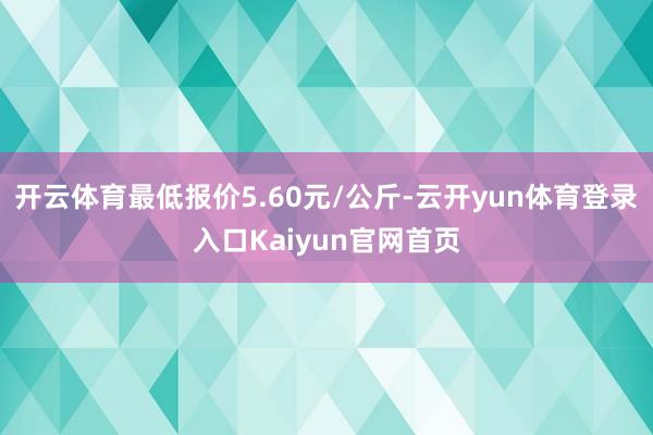 开云体育最低报价5.60元/公斤-云开yun体育登录入口Kaiyun官网首页