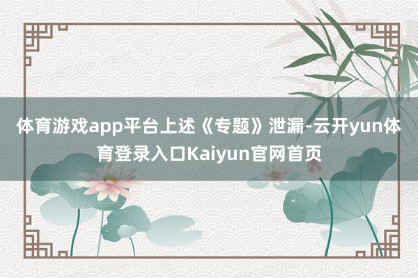 体育游戏app平台　　上述《专题》泄漏-云开yun体育登录入口Kaiyun官网首页