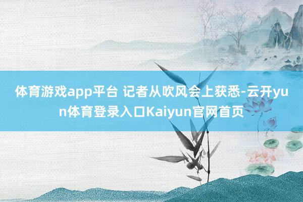 体育游戏app平台 　　记者从吹风会上获悉-云开yun体育登录入口Kaiyun官网首页