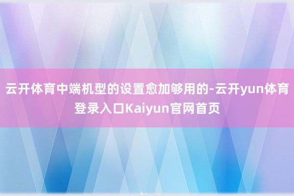 云开体育中端机型的设置愈加够用的-云开yun体育登录入口Kaiyun官网首页