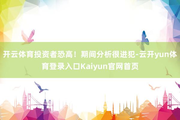 开云体育投资者恐高！期间分析很进犯-云开yun体育登录入口Kaiyun官网首页