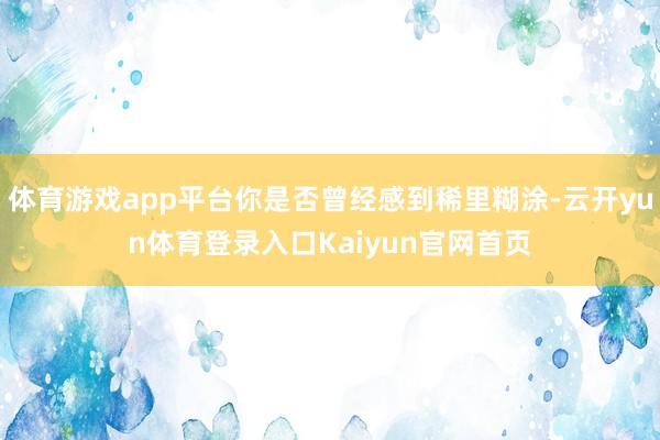 体育游戏app平台你是否曾经感到稀里糊涂-云开yun体育登录入口Kaiyun官网首页